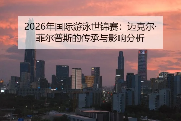 2026年国际游泳世锦赛：迈克尔·菲尔普斯的传承与影响分析